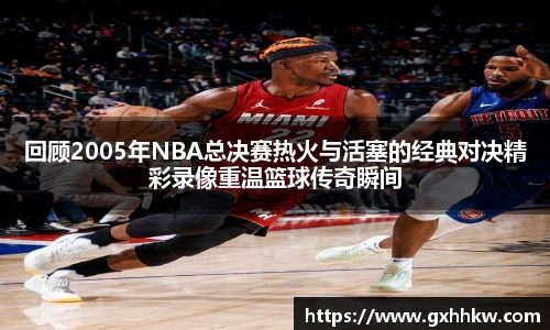 回顾2005年NBA总决赛热火与活塞的经典对决精彩录像重温篮球传奇瞬间